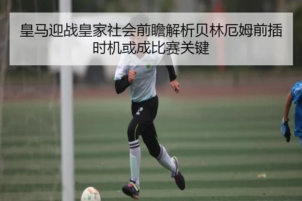 皇马迎战皇家社会前瞻解析贝林厄姆前插时机或成比赛关键